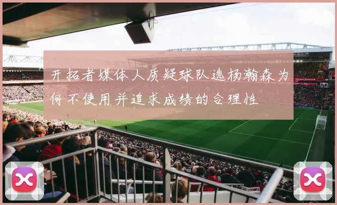 开拓者媒体人质疑球队选杨瀚森为何不使用并追求成绩的合理性