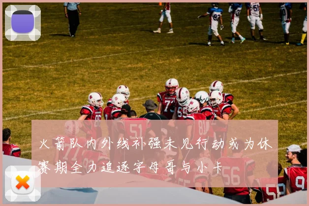 火箭队内外线补强未见行动或为休赛期全力追逐字母哥与小卡