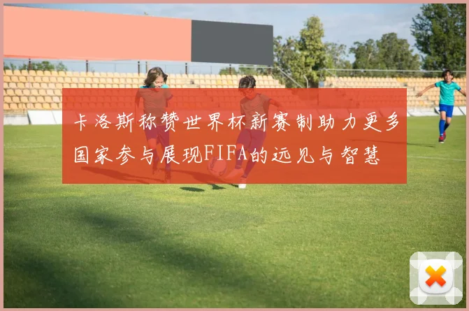卡洛斯称赞世界杯新赛制助力更多国家参与展现FIFA的远见与智慧