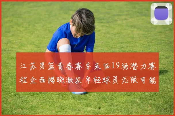 江苏男篮青春赛季来临19场潜力赛程全面揭晓激发年轻球员无限可能