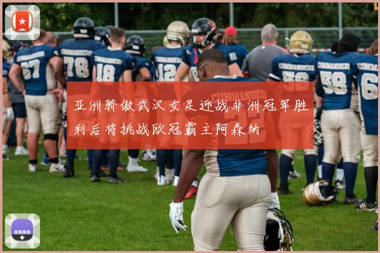 亚洲骄傲武汉女足迎战非洲冠军胜利后将挑战欧冠霸主阿森纳
