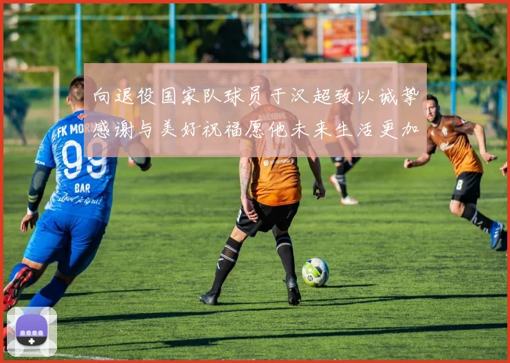 向退役国家队球员于汉超致以诚挚感谢与美好祝福愿他未来生活更加精彩