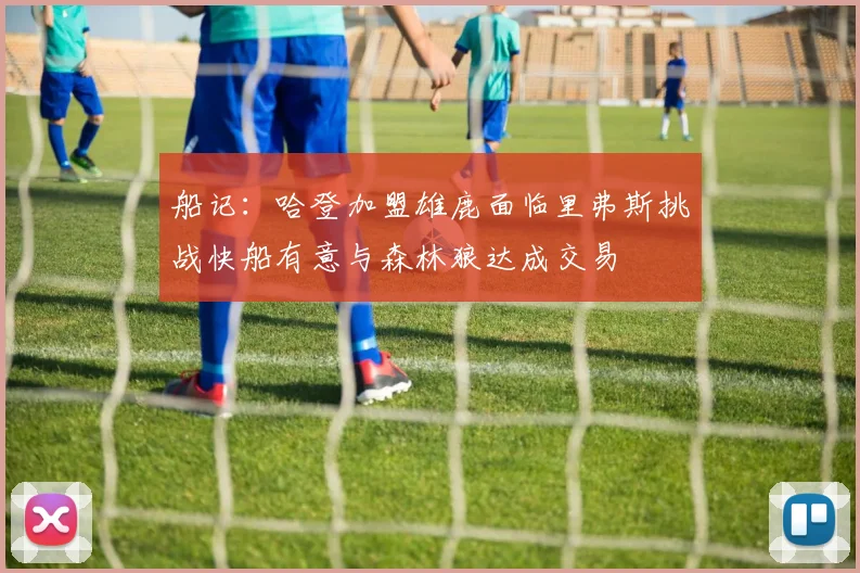 船记：哈登加盟雄鹿面临里弗斯挑战快船有意与森林狼达成交易