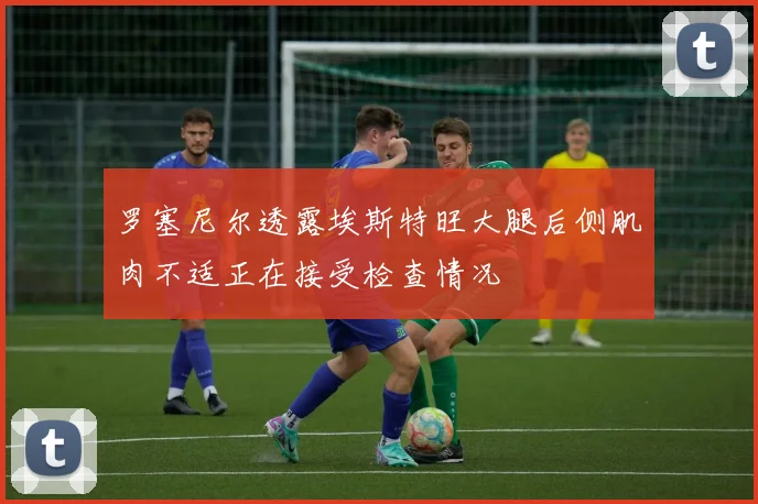 罗塞尼尔透露埃斯特旺大腿后侧肌肉不适正在接受检查情况