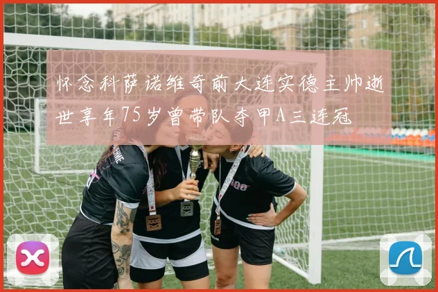 怀念科萨诺维奇前大连实德主帅逝世享年75岁曾带队夺甲A三连冠