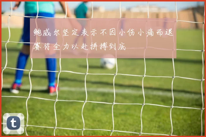 鲍威尔坚定表示不因小伤小痛而退赛将全力以赴拼搏到底