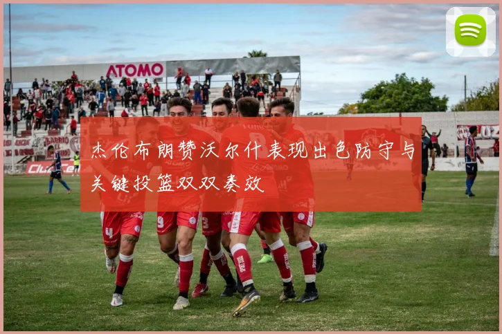 杰伦布朗赞沃尔什表现出色防守与关键投篮双双奏效