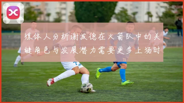 媒体人分析谢泼德在火箭队中的关键角色与发展潜力需要更多上场时间