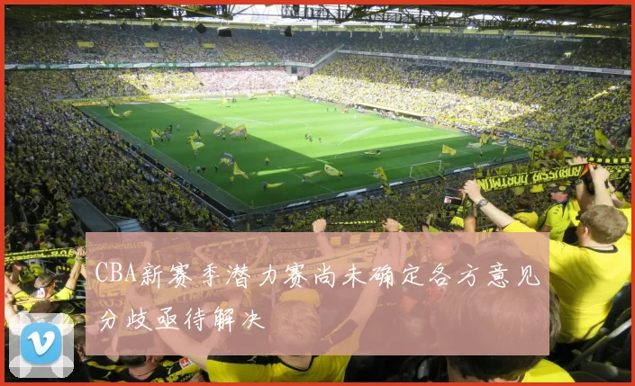 CBA新赛季潜力赛尚未确定各方意见分歧亟待解决