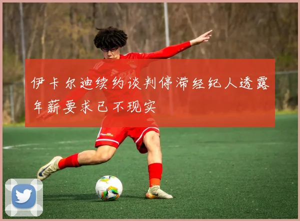 伊卡尔迪续约谈判停滞经纪人透露年薪要求已不现实