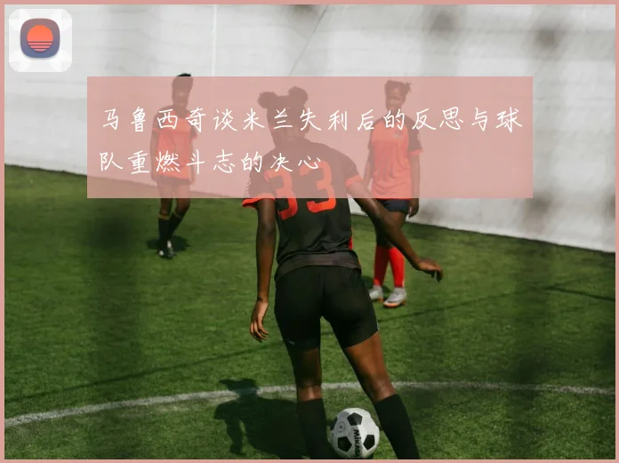 马鲁西奇谈米兰失利后的反思与球队重燃斗志的决心