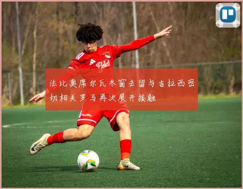法比奥席尔瓦冬窗去留与吉拉西密切相关罗马再次展开接触