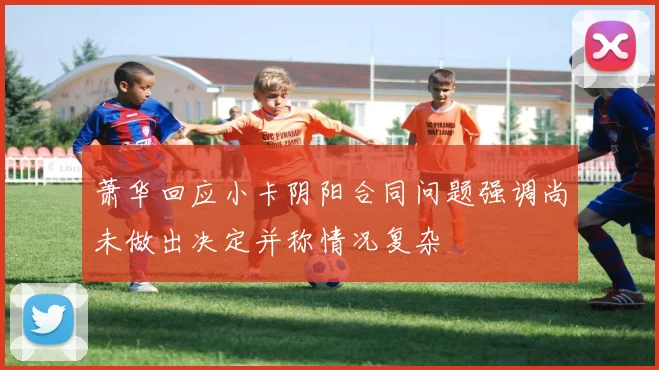 萧华回应小卡阴阳合同问题强调尚未做出决定并称情况复杂