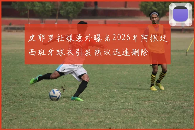皮耶罗社媒意外曝光2026年阿根廷西班牙球衣引发热议迅速删除