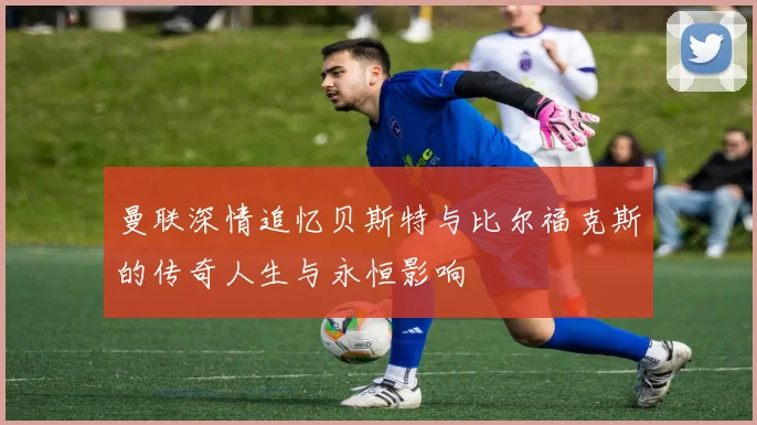 曼联深情追忆贝斯特与比尔福克斯的传奇人生与永恒影响