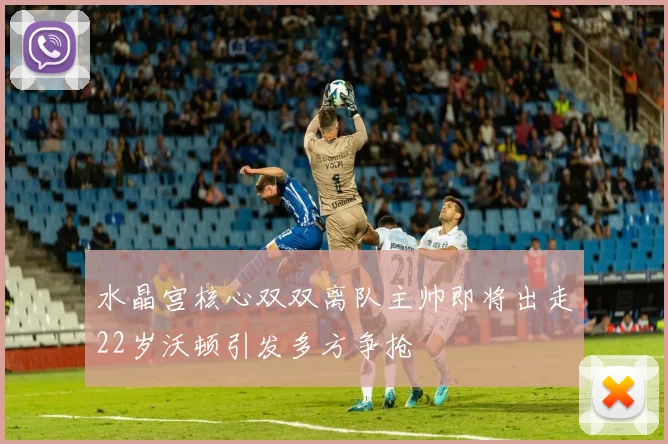 水晶宫核心双双离队主帅即将出走22岁沃顿引发多方争抢